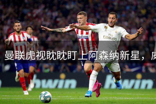 曼联虎视眈眈盯上阿森纳新星，威尔希尔力劝新科英超冠军留守酋长球场